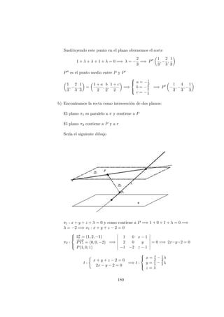 Sustituyendo este punto en el plano obtenemos el corte
1 + λ + λ + 1 + λ = 0 =⇒ λ = −
2
3
=⇒ P
1
3
, −
2
3
,
1
3
P es el punto medio entre P y P
1
3
, −
2
3
,
1
3
=
1 + a
2
,
b
2
,
1 + c
2
=⇒



a = −1
3
b = −4
3
c = −1
3
=⇒ P −
1
3
, −
4
3
, −
1
3
b) Encontramos la recta como intersecci´on de dos planos:
El plano π1 es paralelo a π y contiene a P
El plano π2 contiene a P y a r
Ser´ıa el siguiente dibujo
π1 : x + y + z + λ = 0 y como contiene a P =⇒ 1 + 0 + 1 + λ = 0 =⇒
λ = −2 =⇒ π1 : x + y + z − 2 = 0
π2 :



−→ur = (1, 2, −1)
−−→
PPr = (0, 0, −2)
P(1, 0, 1)
=⇒
1 0 x − 1
2 0 y
−1 −2 z − 1
= 0 =⇒ 2x−y−2 = 0
t :
x + y + z − 2 = 0
2x − y − 2 = 0
=⇒ t :



x = 4
3 − 1
3λ
y = 2
3 − 2
3λ
z = λ
180
 