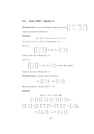 8.3. Junio 2007 - Opci´on A
Problema 8.3.1 (2 puntos) Estudiar el rango de la matriz



m m − 1 m(m − 1)
m 1 m
m 1 m − 1



seg´un los valores del par´ametro m.
Soluci´on:
|A| = m(m − 2) = 0 =⇒ m = 0, m = 2
Si m = 0 y m = 2 =⇒ |A| = 0 =⇒ Rango(A) = 3.
Si m = 0: 


0 −1 0
0 1 0
0 1 −1


 =⇒ |A| = 0 y
1 0
1 −1
Luego en este caso el Rango(A) = 2.
Si m = 2:



2 1 2
2 1 2
2 1 1


 =⇒ |A| = 0 y
1 2
1 1
= 0 (dos ﬁlas iguales)
Luego en este caso el Rango(A) = 2.
Problema 8.3.2 (2 puntos) Sean las matrices
A =
2 0
0 −1
B =
8 −9
6 −7
Hallar una matriz X tal que XAX−1 = B
Soluci´on:
XAX−1
= B =⇒ XA = BX
a b
c d
·
2 0
0 −1
=
8 −9
6 −7
·
a b
c d
=⇒
2a −b
2c −d
=
8a − 9c 9b − 9d
6a − 9c b − d
=⇒
6a − 9c = 0
b − d = 0
=⇒
b = d
c = 2/3a
X =
a b
2/3a b
, p.e X =
3 1
−2 1
182
 