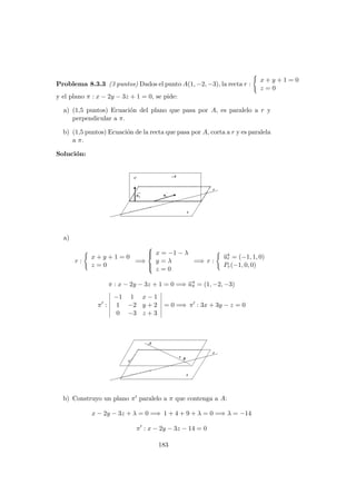 Problema 8.3.3 (3 puntos) Dados el punto A(1, −2, −3), la recta r :
x + y + 1 = 0
z = 0
y el plano π : x − 2y − 3z + 1 = 0, se pide:
a) (1,5 puntos) Ecuaci´on del plano que pasa por A, es paralelo a r y
perpendicular a π.
b) (1,5 puntos) Ecuaci´on de la recta que pasa por A, corta a r y es paralela
a π.
Soluci´on:
a)
r :
x + y + 1 = 0
z = 0
=⇒



x = −1 − λ
y = λ
z = 0
=⇒ r :
−→ur = (−1, 1, 0)
Pr(−1, 0, 0)
π : x − 2y − 3z + 1 = 0 =⇒ −→uπ = (1, −2, −3)
π :
−1 1 x − 1
1 −2 y + 2
0 −3 z + 3
= 0 =⇒ π : 3x + 3y − z = 0
b) Construyo un plano π paralelo a π que contenga a A:
x − 2y − 3z + λ = 0 =⇒ 1 + 4 + 9 + λ = 0 =⇒ λ = −14
π : x − 2y − 3z − 14 = 0
183
 