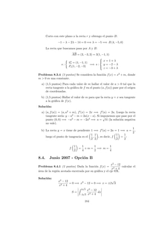 Corto con este plano a la recta r y obtengo el punto B:
−1 − λ − 2λ − 14 = 0 =⇒ λ = −5 =⇒ B (4, −5, 0)
La recta que buscamos pasa por A y B:
−−→
AB = (3, −3, 3) = 3(1, −1, 1)
s :
−→us = (1, −1, 1)
Ps(1, −2, −3)
=⇒ s :



x = 1 + λ
y = −2 − λ
z = −3 + λ
Problema 8.3.4 (3 puntos) Se considera la funci´on f(x) = x2 + m, donde
m > 0 es una constante.
a) (1,5 puntos) Para cada valor de m hallar el valor de a > 0 tal que la
recta tangente a la gr´aﬁca de f en el punto (a, f(a)) pase por el origen
de coordenadas.
b) (1,5 puntos) Hallar el valor de m para que la recta y = x sea tangente
a la gr´aﬁca de f(x).
Soluci´on:
a) (a, f(a)) = (a, a2 + m), f (x) = 2x =⇒ f (a) = 2a. Luego la recta
tangente ser´ıa: y − a2 − m = 2a(x − a). Si imponemos que pase por el
punto (0, 0) =⇒ −a2 − m = −2a2 =⇒ a =
√
m (la soluci´on negativa
no vale).
b) La recta y = x tiene de pendiente 1 =⇒ f (a) = 2a = 1 =⇒ a =
1
2
,
luego el punto de tangencia es el
1
2
,
1
2
, es decir, f
1
2
=
1
2
:
f
1
2
=
1
4
+ m =
1
2
=⇒ m =
1
4
8.4. Junio 2007 - Opci´on B
Problema 8.4.1 (2 puntos) Dada la funci´on f(x) =
x2 − 12
x2 + 4
calcular el
´area de la regi´on acotada encerrada por su gr´aﬁca y el eje OX.
Soluci´on:
x2 − 12
x2 + 4
= 0 =⇒ x2
− 12 = 0 =⇒ x = ±2
√
3
S =
2
√
3
−2
√
3
x2 − 12
x2 + 4
dx
184
 