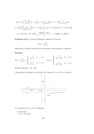 F(x) =
x2 − 12
x2 + 4
dx = 1 − 16
1
x2 + 4
dx = x − 16
1
x2 + 4
dx =
x−16
1
4
1
x
2
2
+ 1
dx = x−4
2
t2 + 1
dt = x−8 arctan t = x−8 arctan
x
2
S = |F(2
√
3) − F(−2
√
3)| =
4(3
√
3 − 4π)
3
= | − 9, 8269| = 9, 8269 u2
Problema 8.4.2 (2 puntos) Dibujar la gr´aﬁca de la funci´on
f(x) =
|x|
2 − x
indicando su dominio, intervalos de crecimiento y decrecimiento y as´ıntotas.
Soluci´on:
f(x) =
|x|
2 − x
=



−
x
2 − x
si x < 0
x
2 − x
si x ≥ 0
f (x) =



−
2
(2 − x)2
si x < 0
2
(2 − x)2
si x ≥ 0
Dominio: Dom(f) = R − {2}
Monoton´ıa: La funci´on es decreciente en el intervalo (−∞, 0) y es creciente
en el intevalo (0, 2) ∪ (2, ∞). As´ıntotas:
Verticales:
Si x < 0 no hay
185
 