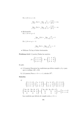 Si x ≥ 0 =⇒ x = 2:
l´ım
x−→ 2−
f(x) = l´ım
x−→ 2−
x
2 − x
=
2
0+
= +∞
l´ım
x−→ 2+
f(x) = l´ım
x−→ 2+
x
2 − x
=
2
0−
= −∞
Horizontales:
Si x < 0 =⇒ y = 1
l´ım
x−→ −∞
f(x) = l´ım
x−→ −∞
−x
2 − x
= 1
Si x ≥ 0 =⇒ y = −1:
l´ım
x−→ ∞
f(x) = l´ım
x−→ ∞
x
2 − x
= −1
Oblicuas: No hay al haber horizontales
Problema 8.4.3 (3 puntos) Dadas las matrices
A =



5 2 0
2 5 0
0 0 1


 B =



a b 0
c c 0
0 0 1



Se pide:
a) (1,5 puntos) Encontrar las condiciones que deben cumplir a, b y c para
que se veriﬁque AB = BA.
b) (1,5 puntos) Para a = b = c = 1, calcular B10.
Soluci´on:
a)



5 2 0
2 5 0
0 0 1


 ·



a b 0
c c 0
0 0 1


 =



a b 0
c c 0
0 0 1


 ·



5 2 0
2 5 0
0 0 1






5a + 2c 5b + 2c 0
2a + 5c 2b + 5c 0
0 0 1


 =



5a + 2b 2a + 5b 0
7c 7c 0
0 0 1


 =⇒
a − c = 0
b − c = 0
Las condici´on que deber´ıa de cumplir ser´ıa a = b = c
186
 