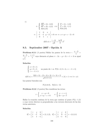 c)
π :



−−→
AB = (2, −2, 0)
−→
AC = (0, −2, 2)
A(0, 2, 0)
=⇒



−→u = (1, −1, 0)
−→v = (0, −1, 1)
P(0, 2, 0)
π :
1 0 x
−1 −1 y − 2
0 1 z
= 0 =⇒ π : x + y + z − 2 = 0
d(O, π) =
| − 2|
√
3
=
2
√
3
3
u2
8.5. Septiembre 2007 - Opci´on A
Problema 8.5.1 (2 puntos) Hallar los puntos de la recta r :
x − 3
1
=
y − 5
1
=
z + 1
1
cuya distancia al plano π : 2x − y + 2z + 1 = 0 es igual
a 1.
Soluci´on:



x = 3 + λ
y = 5 + λ
z = −1 + λ
un punto de r es P(3 + λ, 5 + λ, z = −1 + λ)
d(P, π) =
|2(3 + λ) − (5 + λ) + 2(−1 + λ) + 1|
√
4 + 1 + 4
= |λ| = 1 =⇒ λ = ±1
Los puntos buscados son:
P1(4, 6, 0), P2(2, 4, −2)
Problema 8.5.2 (2 puntos) Sea consideran las rectas:
r :
x − y = 3
x + y − z = 0
s :
x − z = 4
2x − y = 7
Hallar la ecuaci´on continua de la recta que contiene al punto P(2, −1, 2)
y cuyo vector director es perpendicular a los vectores directores de las dos
rectas anteriores.
Soluci´on:
−→ur =
i j k
1 −1 0
1 1 −1
= (1, 1, 2), −→us =
i j k
1 0 −1
2 −1 0
= −(1, 2, 1)
188
 