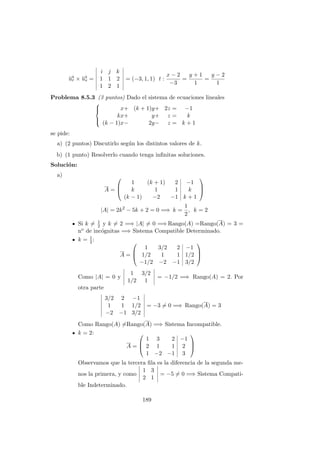−→ur × −→us =
i j k
1 1 2
1 2 1
= (−3, 1, 1) t :
x − 2
−3
=
y + 1
1
=
y − 2
1
Problema 8.5.3 (3 puntos) Dado el sistema de ecuaciones lineales



x+ (k + 1)y+ 2z = −1
kx+ y+ z = k
(k − 1)x− 2y− z = k + 1
se pide:
a) (2 puntos) Discutirlo seg´un los distintos valores de k.
b) (1 punto) Resolverlo cuando tenga inﬁnitas soluciones.
Soluci´on:
a)
A =



1 (k + 1) 2 −1
k 1 1 k
(k − 1) −2 −1 k + 1



|A| = 2k2
− 5k + 2 = 0 =⇒ k =
1
2
, k = 2
Si k = 1
2 y k = 2 =⇒ |A| = 0 =⇒ Rango(A) =Rango(A) = 3 =
no de inc´ognitas =⇒ Sistema Compatible Determinado.
k = 1
2:
A =



1 3/2 2 −1
1/2 1 1 1/2
−1/2 −2 −1 3/2



Como |A| = 0 y
1 3/2
1/2 1
= −1/2 =⇒ Rango(A) = 2. Por
otra parte
3/2 2 −1
1 1 1/2
−2 −1 3/2
= −3 = 0 =⇒ Rango(A) = 3
Como Rango(A) =Rango(A) =⇒ Sistema Incompatible.
k = 2:
A =



1 3 2 −1
2 1 1 2
1 −2 −1 3



Observamos que la tercera ﬁla es la diferencia de la segunda me-
nos la primera, y como
1 3
2 1
= −5 = 0 =⇒ Sistema Compati-
ble Indeterminado.
189
 