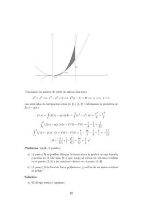 Buscamos los puntos de corte de ambas funciones
x2
= x3
=⇒ x3
− x2
= 0 =⇒ x2
(x − 1) = 0 =⇒ x = 0, x = 1
Los intervalos de integraci´on ser´an [0, 1] y [1, 2]. Calculamos la primitiva de
f(x) − g(x):
F(x) = (f(x) − g(x)) dx = (x2
− x3
) dx =
x3
3
−
x4
4
1
0
(f(x) − g(x)) dx = F(1) − F(0) =
1
3
−
1
4
=
1
12
2
1
(f(x) − g(x)) dx = F(1) − F(0) =
8
3
−
16
4
−
1
3
+
1
4
= −
17
12
S =
1
12
+ −
17
12
=
18
12
=
3
2
u2
Problema 1.4.2 (2 puntos)
a) (1 punto) Si es posible, dibujar de forma clara la gr´aﬁca de una funci´on
continua en el intervalo [0, 4] que tenga al menos un m´aximo relativo
en el punto (2, 3) y un m´ınimo relativo en el punto (3, 4).
b) (1 punto) Si la funci´on fuera polin´omica, ¿cu´al ha de ser como m´ınimo
su grado?
Soluci´on:
a) El dibujo ser´ıa el siguiente:
19
 