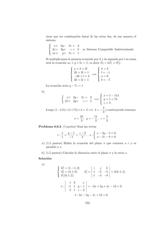 tiene que ser combinaci´on lineal de las otras dos, de esa manera el
sistema



x+ 2y− 3z = 3
2x+ 3y+ z = 5
ax+ y+ bz = 1
es Sistema Compatible Indeterminado
Si multiplicamos la primera ecuaci´on por k y la segunda por l su suma
ser´a la ecuaci´on ax + y + bz = 1, es decir F3 = kF1 + lF2:



a = k + 2l
2k + 3l = 1
−3k + l = b
3k + 5l = 1
=⇒



k = 2
l = −1
a = 0
b = −7
La ecuaci´on ser´ıa y − 7z = 1
b)
x+ 2y− 3z = 3
2x+ 3y+ z = 5
=⇒



x = 1 − 11λ
y = 1 + 7λ
z = λ
Luego (1−11λ)+(1+7λ)+λ = 4 =⇒ λ = −
2
3
y sustituyendo tenemos:
x =
25
3
, y = −
11
3
, z =
2
3
Problema 8.6.3 (3 puntos) Sean las rectas
r :
x
1
=
y − 1
−1
=
z − 2
2
, s :
x − 3y − 5 = 0
x − 3z − 8 = 0
a) (1,5 puntos) Hallar la ecuaci´on del plano π que contiene a r y es
paralelo a s.
b) (1,5 puntos) Calcular la distancia entre el plano π y la recta s.
Soluci´on:
a) 


−→ur = (1, −1, 2)
−→us = (3, 1, 0)
Pr(0, 1, 2)
−→us =
i j k
1 −3 −5
1 −3 −8
= 3(3, 1, 1)
π :
1 3 x
−1 1 y − 1
2 1 z − 2
= −3x + 5y + 4z − 13 = 0
π : 3x − 5y − 4z + 13 = 0
192
 