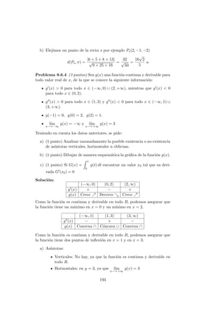 b) Elejimos un punto de la recta s por ejemplo Ps(2, −1, −2)
d(Ps, π) =
|6 + 5 + 8 + 13|
√
9 + 25 + 16
=
32
√
50
=
16
√
2
5
u
Problema 8.6.4 (3 puntos) Sea g(x) una funci´on continua y derivable para
todo valor real de x, de la que se conoce la siguiente informaci´on:
g (x) > 0 para todo x ∈ (−∞, 0) ∪ (2, +∞), mientras que g (x) < 0
para todo x ∈ (0, 2).
g (x) > 0 para todo x ∈ (1, 3) y g (x) < 0 para todo x ∈ (−∞, 1) ∪
(3, +∞).
g(−1) = 0, g(0) = 2, g(2) = 1.
l´ım
x−→ −∞
g(x) = −∞ y l´ım
x−→ +∞
g(x) = 3
Teniendo en cuenta los datos anteriores, se pide:
a) (1 punto) Analizar razonadamente la posible existencia o no existencia
de as´ıntotas verticales, horizontales u oblicuas.
b) (1 punto) Dibujar de manera esquem´atica la gr´aﬁca de la funci´on g(x).
c) (1 punto) Si G(x) =
x
0
g(t) dt encontrar un valor x0 tal que su deri-
vada G (x0) = 0
Soluci´on:
(−∞, 0) (0, 2) (2, ∞)
g (x) + − +
g(x) Crece Decrece Crece
Como la funci´on es continua y derivable en todo R, podemos asegurar que
la funci´on tiene un m´aximo en x = 0 y un m´ınimo en x = 2.
(−∞, 1) (1, 3) (3, ∞)
g (x) − + −
g(x) Convexa ∩ C´oncava ∪ Convexa ∩
Como la funci´on es continua y derivable en todo R, podemos asegurar que
la funci´on tiene dos puntos de inﬂexi´on en x = 1 y en x = 3.
a) As´ıntotas:
Verticales: No hay, ya que la funci´on es continua y derivable en
todo R.
Horizontales: en y = 3, ya que l´ım
x−→ +∞
g(x) = 3
193
 