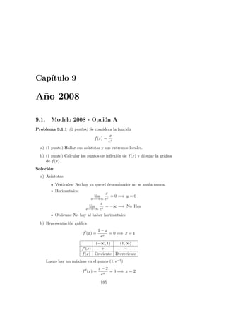 Cap´ıtulo 9
A˜no 2008
9.1. Modelo 2008 - Opci´on A
Problema 9.1.1 (2 puntos) Se considera la funci´on
f(x) =
x
ex
a) (1 punto) Hallar sus as´ıntotas y sus extremos locales.
b) (1 punto) Calcular los puntos de inﬂexi´on de f(x) y dibujar la gr´aﬁca
de f(x).
Soluci´on:
a) As´ıntotas:
Verticales: No hay ya que el denominador no se anula nunca.
Horizontales:
l´ım
x−→+∞
x
ex
= 0 =⇒ y = 0
l´ım
x−→−∞
x
ex
= −∞ =⇒ No Hay
Oblicuas: No hay al haber horizontales
b) Representaci´on gr´aﬁca
f (x) =
1 − x
ex
= 0 =⇒ x = 1
(−∞, 1) (1, ∞)
f (x) + −
f(x) Creciente Decreciente
Luego hay un m´aximo en el punto (1, e−1)
f (x) =
x − 2
ex
= 0 =⇒ x = 2
195
 