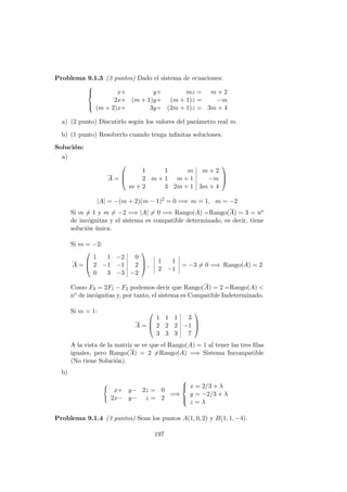 Problema 9.1.3 (3 puntos) Dado el sistema de ecuaciones:



x+ y+ mz = m + 2
2x+ (m + 1)y+ (m + 1)z = −m
(m + 2)x+ 3y+ (2m + 1)z = 3m + 4
a) (2 punto) Discutirlo seg´un los valores del par´ametro real m.
b) (1 punto) Resolverlo cuando tenga inﬁnitas soluciones.
Soluci´on:
a)
A =



1 1 m m + 2
2 m + 1 m + 1 −m
m + 2 3 2m + 1 3m + 4



|A| = −(m + 2)(m − 1)2
= 0 =⇒ m = 1, m = −2
Si m = 1 y m = −2 =⇒ |A| = 0 =⇒ Rango(A) =Rango(A) = 3 = no
de inc´ognitas y el sistema es compatible determinado, es decir, tiene
soluci´on ´unica.
Si m = −2:
A =



1 1 −2 0
2 −1 −1 2
0 3 −3 −2


 ,
1 1
2 −1
= −3 = 0 =⇒ Rango(A) = 2
Como F3 = 2F1 − F2 podemos decir que Rango(A) = 2 =Rango(A) <
no de inc´ognitas y, por tanto, el sistema es Compatible Indeterminado.
Si m = 1:
A =



1 1 1 3
2 2 2 −1
3 3 3 7



A la vista de la matriz se ve que el Rango(A) = 1 al tener las tres ﬁlas
iguales, pero Rango(A) = 2 =Rango(A) =⇒ Sistema Incompatible
(No tiene Soluci´on).
b)
x+ y− 2z = 0
2x− y− z = 2
=⇒



x = 2/3 + λ
y = −2/3 + λ
z = λ
Problema 9.1.4 (3 puntos) Sean los puntos A(1, 0, 2) y B(1, 1, −4).
197
 