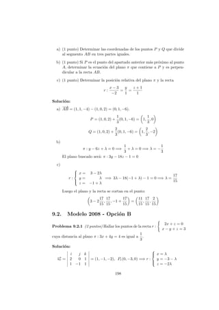 a) (1 punto) Determinar las coordenadas de los puntos P y Q que divide
al segmento AB en tres partes iguales.
b) (1 punto) Si P es el punto del apartado anterior m´as pr´oximo al punto
A, determinar la ecuaci´on del plano π que contiene a P y es perpen-
dicular a la recta AB.
c) (1 punto) Determinar la posici´on relativa del plano π y la recta
r :
x − 3
−2
=
y
1
=
z + 1
1
Soluci´on:
a)
−−→
AB = (1, 1, −4) − (1, 0, 2) = (0, 1, −6).
P = (1, 0, 2) +
1
3
(0, 1, −6) = 1,
1
3
, 0
Q = (1, 0, 2) +
2
3
(0, 1, −6) = 1,
2
3
, −2
b)
π : y − 6z + λ = 0 =⇒
1
3
+ λ = 0 =⇒ λ = −
1
3
El plano buscado ser´a: π : 3y − 18z − 1 = 0
c)
r :



x = 3 − 2λ
y = λ
z = −1 + λ
=⇒ 3λ − 18(−1 + λ) − 1 = 0 =⇒ λ =
17
15
Luego el plano y la recta se cortan en el punto:
3 − 2
17
15
,
17
15
, −1 +
17
15
=
11
15
,
17
15
,
2
15
9.2. Modelo 2008 - Opci´on B
Problema 9.2.1 (2 puntos) Hallar los puntos de la recta r :
2x + z = 0
x − y + z = 3
cuya distancia al plano π : 3x + 4y = 4 es igual a
1
3
.
Soluci´on:
−→ur =
i j k
2 0 1
1 −1 1
= (1, −1, −2), Pr(0, −3, 0) =⇒ r :



x = λ
y = −3 − λ
z = −2λ
198
 