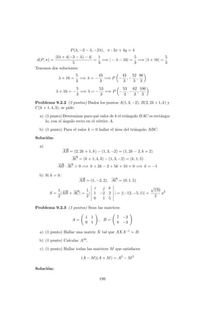 P(λ, −3 − λ, −2λ), π : 3x + 4y = 4
d(P, π) =
|3λ + 4(−3 − λ) − 4|
5
=
1
3
=⇒ | − λ − 16| =
5
3
=⇒ |λ + 16| =
5
3
Tenemos dos soluciones:
λ + 16 =
5
3
=⇒ λ = −
43
3
=⇒ P −
43
3
, −
52
3
,
86
3
λ + 16 = −
5
3
=⇒ λ = −
53
3
=⇒ P −
53
3
, −
62
3
,
106
3
Problema 9.2.2 (2 puntos) Dados los puntos A(1, 3, −2), B(2, 2k +1, k) y
C(k + 1, 4, 3), se pide:
a) (1 punto) Determinar para qu´e valor de k el tri´angulo BAC es rect´angu-
lo, con el ´angulo recto en el v´ertice A.
b) (1 punto) Para el valor k = 0 hallar el ´area del tri´angulo ABC.
Soluci´on:
a)
−−→
AB = (2, 2k + 1, k) − (1, 3, −2) = (1, 2k − 2, k + 2)
−→
AC = (k + 1, 4, 3) − (1, 3, −2) = (k, 1, 5)
−−→
AB ·
−→
AC = 0 =⇒ k + 2k − 2 + 5k + 10 = 0 =⇒ k = −1
b) Si k = 0 :
−−→
AB = (1, −2, 2),
−→
AC = (0, 1, 5)
S =
1
2
|
−−→
AB ×
−→
AC| =
1
2
|
i j k
1 −2 2
0 1 5
| = |(−12, −5, 1)| =
√
170
2
u2
Problema 9.2.3 (3 puntos) Sean las matrices:
A =
1 1
0 1
, B =
7 −3
8 −3
a) (1 punto) Hallar una matriz X tal que AXA−1 = B.
b) (1 punto) Calcular A10.
c) (1 punto) Hallar todas las matrices M que satisfacen
(A − M)(A + M) = A2
− M2
Soluci´on:
199
 