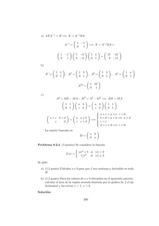a) AXA−1 = B =⇒ X = A−1BA
A−1
=
1 −1
0 1
=⇒ X = A−1
BA =
1 −1
0 1
7 −3
8 −3
1 1
0 1
=
15 −21
8 −11
b)
A1
=
1 1
0 1
, A2
=
1 2
0 1
, A3
=
1 3
0 1
, An
=
1 n
0 1
A10
=
1 10
0 1
c)
A2
+ AM − MA − M2
= A2
− M2
=⇒ AM = MA
1 1
0 1
a b
c d
=
a b
c d
1 1
0 1
a + c b + d
c d
=
a a + b
c c + d
=⇒



a + c = a =⇒ c = 0
b + d = a + b =⇒ a = d
c = c
d = c + d =⇒ c = 0
La matriz buscada es:
M =
a b
0 a
Problema 9.2.4 (3 puntos) Se considera la funci´on
f(x) =
ax2 + b si |x| < 2
1/x2 si |x| ≥ 2
Se pide:
a) (1,5 punto) Calcular a y b para que f sea continua y derivable en todo
R.
b) (1,5 punto) Para los valores de a y b obtenidos en el apartado anterior,
calcular el ´area de la regi´on acotada limitada por la gr´aﬁca de f el eje
horizontal y las rectas x = 1, x = 3.
Soluci´on:
200
 