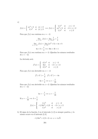 a)
f(x) =
ax2 + b si |x| < 2
1/x2 si |x| ≥ 2
=⇒ f(x) =



1/x2 si x ≤ −2
ax2 + b si −2 < x < 2
1/x2 si x ≥ 2
Para que f(x) sea continua en x = −2:
l´ım
x−→−2−
f(x) = l´ım
x−→2
1
x2
=
1
4
l´ım
x−→−2+
f(x) = l´ım
x−→2
(ax2
+ b) = 4a + b
4a + b =
1
4
=⇒ 16a + 4b = 1
Para que f(x) sea continua en x = 2: (Quedan los mismos resultados
de x = −2)
La derivada ser´a:
f (x) =



−2/x3 si x ≤ −2
2ax si −2 < x < 2
−2/x3 si x ≥ 2
Para que f(x) sea derivable en x = −2:
f (−2−
) =
1
4
, f (−2+
) = −4a
−4a =
1
4
=⇒ a = −
1
16
Para que f(x) sea derivable en x = 2: (Quedan los mismos resultados
de x = −2)
4a = −
1
4
=⇒ a = −
1
16
Si a = −
1
16
=⇒ b =
1
2
f(x) =



1/x2 si x ≤ −2
−1/16x2 + 1/2 si −2 < x < 2
1/x2 si x ≥ 2
b) El signo de la funci´on f en el intervalo [1, 2] es siempre positiva, y lo
mismo ocurre en el intervalo [2, 3]
−1/16x2
+ 1/2 = 0 =⇒ x = ±
√
8
201
 