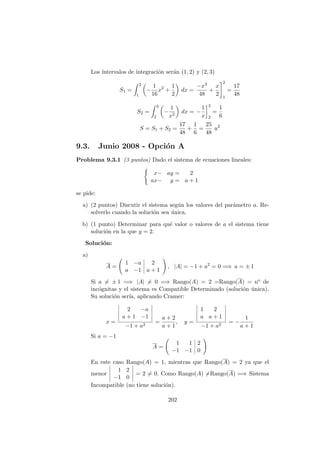 Los ´ıntervalos de integraci´on ser´an (1, 2) y (2, 3)
S1 =
2
1
−
1
16
x2
+
1
2
dx =
−x3
48
+
x
2
2
1
=
17
48
S2 =
3
2
−
1
x2
dx = −
1
x
3
2
=
1
6
S = S1 + S2 =
17
48
+
1
6
=
25
48
u2
9.3. Junio 2008 - Opci´on A
Problema 9.3.1 (3 puntos) Dado el sistema de ecuaciones lineales:
x− ay = 2
ax− y = a + 1
se pide:
a) (2 puntos) Discutir el sistema seg´un los valores del par´ametro a. Re-
solverlo cuando la soluci´on sea ´unica.
b) (1 punto) Determinar para qu´e valor o valores de a el sistema tiene
soluci´on en la que y = 2.
Soluci´on:
a)
A =
1 −a 2
a −1 a + 1
, |A| = −1 + a2
= 0 =⇒ a = ± 1
Si a = ± 1 =⇒ |A| = 0 =⇒ Rango(A) = 2 =Rango(A) = no de
inc´ognitas y el sistema es Compatible Determinado (soluci´on ´unica).
Su soluci´on ser´ıa, aplicando Cramer:
x =
2 −a
a + 1 −1
−1 + a2
=
a + 2
a + 1
, y =
1 2
a a + 1
−1 + a2
= −
1
a + 1
Si a = −1
A =
1 1 2
−1 −1 0
En este caso Rango(A) = 1, mientras que Rango(A) = 2 ya que el
menor
1 2
−1 0
= 2 = 0. Como Rango(A) =Rango(A) =⇒ Sistema
Incompatible (no tiene soluci´on).
202
 