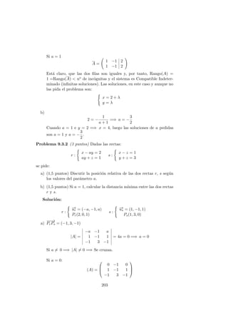 Si a = 1
A =
1 −1 2
1 −1 2
Est´a claro, que las dos ﬁlas son iguales y, por tanto, Rango(A) =
1 =Rango(A) < no de inc´ognitas y el sistema es Compatible Indeter-
minado (inﬁnitas soluciones). Las soluciones, en este caso y aunque no
las pida el problema son:
x = 2 + λ
y = λ
b)
2 = −
1
a + 1
=⇒ a = −
3
2
Cuando a = 1 e y = 2 =⇒ x = 4, luego las soluciones de a pedidas
son a = 1 y a = −
3
2
.
Problema 9.3.2 (3 puntos) Dadas las rectas:
r :
x − ay = 2
ay + z = 1
s :
x − z = 1
y + z = 3
se pide:
a) (1,5 puntos) Discutir la posici´on relativa de las dos rectas r, s seg´un
los valores del par´ametro a.
b) (1,5 puntos) Si a = 1, calcular la distancia m´ınima entre las dos rectas
r y s.
Soluci´on:
r :
−→ur = (−a, −1, a)
Pr(2, 0, 1)
s :
−→us = (1, −1, 1)
Ps(1, 3, 0)
a)
−−→
PrPs = (−1, 3, −1)
|A| =
−a −1 a
1 −1 1
−1 3 −1
= 4a = 0 =⇒ a = 0
Si a = 0 =⇒ |A| = 0 =⇒ Se cruzan.
Si a = 0:
(A) =



0 −1 0
1 −1 1
−1 3 −1



203
 