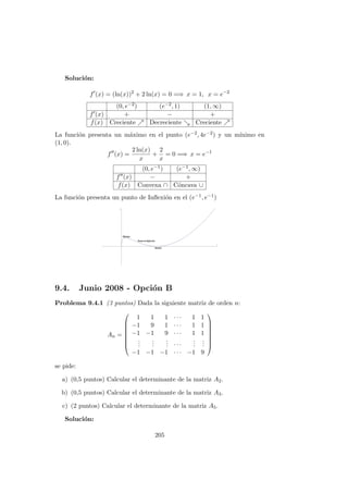 Soluci´on:
f (x) = (ln(x))2
+ 2 ln(x) = 0 =⇒ x = 1, x = e−2
(0, e−2) (e−2, 1) (1, ∞)
f (x) + − +
f(x) Creciente Decreciente Creciente
La funci´on presenta un m´aximo en el punto (e−2, 4e−2) y un m´ınimo en
(1, 0).
f (x) =
2 ln(x)
x
+
2
x
= 0 =⇒ x = e−1
(0, e−1) (e−1, ∞)
f (x) − +
f(x) Convexa ∩ C´oncava ∪
La funci´on presenta un punto de Inﬂexi´on en el (e−1, e−1)
9.4. Junio 2008 - Opci´on B
Problema 9.4.1 (3 puntos) Dada la siguiente matriz de orden n:
An =








1 1 1 · · · 1 1
−1 9 1 · · · 1 1
−1 −1 9 · · · 1 1
...
...
... · · ·
...
...
−1 −1 −1 · · · −1 9








se pide:
a) (0,5 puntos) Calcular el determinante de la matriz A2.
b) (0,5 puntos) Calcular el determinante de la matriz A3.
c) (2 puntos) Calcular el determinante de la matriz A5.
Soluci´on:
205
 