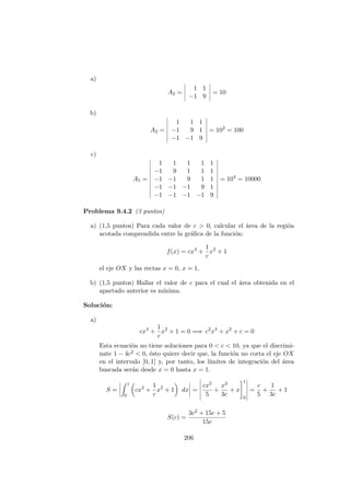 a)
A2 =
1 1
−1 9
= 10
b)
A2 =
1 1 1
−1 9 1
−1 −1 9
= 102
= 100
c)
A5 =
1 1 1 1 1
−1 9 1 1 1
−1 −1 9 1 1
−1 −1 −1 9 1
−1 −1 −1 −1 9
= 104
= 10000
Problema 9.4.2 (3 puntos)
a) (1,5 puntos) Para cada valor de c > 0, calcular el ´area de la regi´on
acotada comprendida entre la gr´aﬁca de la funci´on:
f(x) = cx4
+
1
c
x2
+ 1
el eje OX y las rectas x = 0, x = 1.
b) (1,5 puntos) Hallar el valor de c para el cual el ´area obtenida en el
apartado anterior es m´ınima.
Soluci´on:
a)
cx4
+
1
c
x2
+ 1 = 0 =⇒ c2
x4
+ x2
+ c = 0
Esta ecuaci´on no tiene soluciones para 0 < c < 10, ya que el discrimi-
nate 1 − 4c2 < 0, ´esto quiere decir que, la funci´on no corta el eje OX
en el intervalo [0, 1] y, por tanto, los l´ımites de integraci´on del ´area
buscada ser´an desde x = 0 hasta x = 1.
S =
1
0
cx4
+
1
c
x2
+ 1 dx =
cx5
5
+
x3
3c
+ x
1
0
=
c
5
+
1
3c
+ 1
S(c) =
3c2 + 15c + 5
15c
206
 