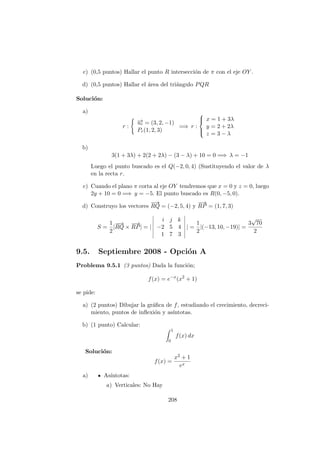 c) (0,5 puntos) Hallar el punto R intersecci´on de π con el eje OY .
d) (0,5 puntos) Hallar el ´area del tri´angulo PQR
Soluci´on:
a)
r :
−→ur = (3, 2, −1)
Pr(1, 2, 3)
=⇒ r :



x = 1 + 3λ
y = 2 + 2λ
z = 3 − λ
b)
3(1 + 3λ) + 2(2 + 2λ) − (3 − λ) + 10 = 0 =⇒ λ = −1
Luego el punto buscado es el Q(−2, 0, 4) (Sustituyendo el valor de λ
en la recta r.
c) Cuando el plano π corta al eje OY tendremos que x = 0 y z = 0, luego
2y + 10 = 0 =⇒ y = −5. El punto buscado es R(0, −5, 0).
d) Construyo los vectores
−−→
RQ = (−2, 5, 4) y
−→
RP = (1, 7, 3)
S =
1
2
|
−−→
RQ ×
−→
RP| = |
i j k
−2 5 4
1 7 3
| =
1
2
|(−13, 10, −19)| =
3
√
70
2
9.5. Septiembre 2008 - Opci´on A
Problema 9.5.1 (3 puntos) Dada la funci´on;
f(x) = e−x
(x2
+ 1)
se pide:
a) (2 puntos) Dibujar la gr´aﬁca de f, estudiando el crecimiento, decreci-
miento, puntos de inﬂexi´on y as´ıntotas.
b) (1 punto) Calcular:
1
0
f(x) dx
Soluci´on:
f(x) =
x2 + 1
ex
a) As´ıntotas:
a) Verticales: No Hay
208
 