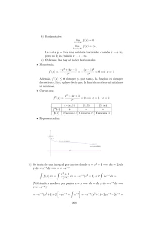 b) Horizontales:
l´ım
x−→∞
f(x) = 0
l´ım
x−→−∞
f(x) = ∞
La recta y = 0 es una as´ıntota horizontal cuando x −→ ∞,
pero no lo es cuando x −→ −∞.
c) Oblicuas: No hay al haber horizontales
Monoton´ıa:
f (x) =
−x2 + 2x − 1
ex
= −
(x − 1)2
ex
= 0 =⇒ x = 1
Adem´as, f (x) ≤ 0 siempre y, por tanto, la funci´on es siempre
decreciente. Esto quiere decir que, la funci´on no tiene ni m´aximos
ni m´ınimos.
Curvatura:
f (x) =
x2 − 4x + 3
ex
= 0 =⇒ x = 1, x = 3
(−∞, 1) (1, 3) (3, ∞)
f (x) + − +
f(x) C´oncava ∪ Convexa ∩ C´oncava ∪
Representaci´on:
b) Se trata de una integral por partes donde u = x2 + 1 =⇒ du = 2xdx
y dv = e−xdx =⇒ v = −e−x
f(x) dx =
x2 + 1
e−x
dx = −e−x
(x2
+ 1) + 2 xe−x
dx =
(Volviendo a resolver por partes u = x =⇒ du = dx y dv = e−xdx =⇒
v = −e−x)
= −e−x
(x2
+1)+2 −xe−x
+ e−x
= −e−x
(x2
+1)−2xe−x
−2e−x
=
209
 