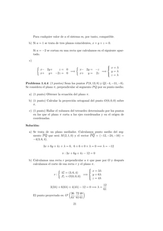 Para cualquier valor de a el sistema es, por tanto, compatible.
b) Si a = 1 se trata de tres planos coincidentes, x + y + z = 0.
Si a = −2 se cortan en una recta que calculamos en el siguiente apar-
tado.
c)
x− 2y+ z = 0
x+ y+ −2z = 0
=⇒
x− 2y = −z
x+ y = 2z
=⇒



x = λ
y = λ
z = λ
Problema 1.4.4 (3 puntos) Sean los puntos P(8, 13, 8) y Q(−4, −11, −8).
Se considera el plano π, perpendicular al segmento PQ por su punto medio.
a) (1 punto) Obtener la ecuaci´on del plano π.
b) (1 punto) Calcular la proyecci´on ortogonal del punto O(0, 0, 0) sobre
π.
c) (1 punto) Hallar el volumen del tetraedro determinado por los puntos
en los que el plano π corta a los ejes coordenados y en el origen de
coordenadas.
Soluci´on:
a) Se trata de un plano mediador. Calculamos punto medio del seg-
mento PQ que ser´a M(2, 1, 0) y el vector
−−→
PQ = (−12, −24, −16) =
−4(3, 6, 4).
3x + 6y + 4z + λ = 0, 6 + 6 + 0 + λ = 0 =⇒ λ = −12
π : 3x + 6y + 4z − 12 = 0
b) Calculamos una recta r perpendicular a π que pase por O y despu´es
calculamos el corte de esa recta r y el plano π.
r :
−→ur = (3, 6, 4)
Pr = O(0, 0, 0)
=⇒



x = 3λ
y = 6λ
z = 4λ
3(3λ) + 6(6λ) + 4(4λ) − 12 = 0 =⇒ λ =
12
61
El punto proyectado es: O
36
61
,
72
61
48
61
21
 