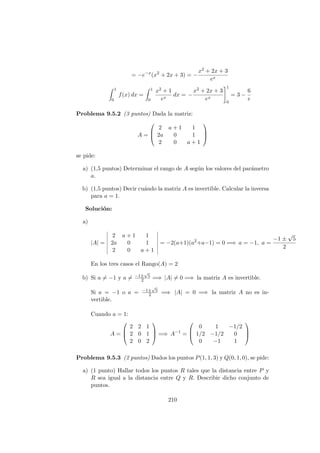 = −e−x
(x2
+ 2x + 3) = −
x2 + 2x + 3
ex
1
0
f(x) dx =
1
0
x2 + 1
ex
dx = −
x2 + 2x + 3
ex
1
0
= 3 −
6
e
Problema 9.5.2 (3 puntos) Dada la matriz:
A =



2 a + 1 1
2a 0 1
2 0 a + 1



se pide:
a) (1,5 puntos) Determinar el rango de A seg´un los valores del par´ametro
a.
b) (1,5 puntos) Decir cu´ando la matriz A es invertible. Calcular la inversa
para a = 1.
Soluci´on:
a)
|A| =
2 a + 1 1
2a 0 1
2 0 a + 1
= −2(a+1)(a2
+a−1) = 0 =⇒ a = −1, a =
−1 ±
√
5
2
En los tres casos el Rango(A) = 2
b) Si a = −1 y a = −1±
√
5
2 =⇒ |A| = 0 =⇒ la matriz A es invertible.
Si a = −1 o a = −1±
√
5
2 =⇒ |A| = 0 =⇒ la matriz A no es in-
vertible.
Cuando a = 1:
A =



2 2 1
2 0 1
2 0 2


 =⇒ A−1
=



0 1 −1/2
1/2 −1/2 0
0 −1 1



Problema 9.5.3 (2 puntos) Dados los puntos P(1, 1, 3) y Q(0, 1, 0), se pide:
a) (1 punto) Hallar todos los puntos R tales que la distancia entre P y
R sea igual a la distancia entre Q y R. Describir dicho conjunto de
puntos.
210
 