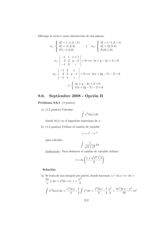 Obtengo la recta t como intersecci´on de dos planos:
π1 :



−→ut = (−1, 2, −1)
−→ur = (1, 2, 3)
Pr(−1, 2, 0)
y π2 :



−→ut = (−1, 2, −1)
−→us = (2, 3, 4)
Ps(0, 1, 0)
π1 :
−1 1 x + 1
2 2 y − 2
−1 3 z
= 0 =⇒ 4x + y − 2z + 2 = 0
π2 :
−1 2 x
2 3 y − 1
−1 4 z
= 0 =⇒ 11x + 2y − 7z − 2 = 0
t :
4x + y − 2z + 2 = 0
11x + 2y − 7z − 2 = 0
9.6. Septiembre 2008 - Opci´on B
Problema 9.6.1 (3 puntos)
a) (1,5 puntos) Calcular:
x3
ln(x) dx
donde ln(x) es el logaritmo neperiano de x.
b) (1,5 puntos) Utilizar el cambio de variable
x = et
− e−t
para calcular:
1
√
4 + x2
dx
Indicaci´on : Para deshacer el cambio de variable utilizar:
t = ln
x +
√
x2 + 4
2
Soluci´on:
a) Se trata de una integral por partes, donde hacemos: u = ln x =⇒ du =
dx
x
y dv = x3dx =⇒ v =
x4
4
x3
ln(x) dx =
x4 ln x
4
−
1
4
x3
dx =
x4 ln x
4
−
1
4
·
x4
4
=
4x4 ln x − x4
16
+C
212
 