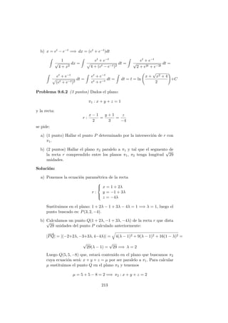 b) x = et − e−t =⇒ dx = (et + e−t)dt
1
√
4 + x2
dx =
et + e−t
4 + (et − e−t)2
dt =
et + e−t
√
2 + e2t + e−2t
dt =
et + e−t
(et + e−t)2
dt =
et + e−t
et + e−t
dt = dt = t = ln
x +
√
x2 + 4
2
+C
Problema 9.6.2 (3 puntos) Dados el plano:
π1 : x + y + z = 1
y la recta:
r :
x − 1
2
=
y + 1
3
=
z
−4
se pide:
a) (1 punto) Hallar el punto P determinado por la intersecci´on de r con
π1.
b) (2 puntos) Hallar el plano π2 paralelo a π1 y tal que el segmento de
la recta r comprendido entre los planos π1, π2 tenga longitud
√
29
unidades.
Soluci´on:
a) Ponemos la ecuaci´on param´etrica de la recta
r :



x = 1 + 2λ
y = −1 + 3λ
z = −4λ
Sustituimos en el plano: 1 + 2λ − 1 + 3λ − 4λ = 1 =⇒ λ = 1, luego el
punto buscado es: P(3, 2, −4).
b) Calculamos un punto Q(1 + 2λ, −1 + 3λ, −4λ) de la recta r que dista√
29 unidades del punto P calculado anteriormente:
|
−−→
PQ| = |(−2+2λ, −3+3λ, 4−4λ)| = 4(λ − 1)2 + 9(λ − 1)2 + 16(1 − λ)2 =
√
29(λ − 1) =
√
29 =⇒ λ = 2
Luego Q(5, 5, −8) que, estar´a contenido en el plano que buscamos π2
cuya ecuaci´on ser´a: x + y + z = µ por ser paralelo a π1. Para calcular
µ sustituimos el punto Q en el plano π2 y tenemos
µ = 5 + 5 − 8 = 2 =⇒ π2 : x + y + z = 2
213
 