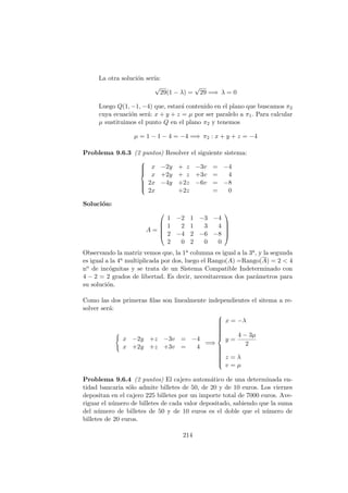 La otra soluci´on ser´ıa:
√
29(1 − λ) =
√
29 =⇒ λ = 0
Luego Q(1, −1, −4) que, estar´a contenido en el plano que buscamos π2
cuya ecuaci´on ser´a: x + y + z = µ por ser paralelo a π1. Para calcular
µ sustituimos el punto Q en el plano π2 y tenemos
µ = 1 − 1 − 4 = −4 =⇒ π2 : x + y + z = −4
Problema 9.6.3 (2 puntos) Resolver el siguiente sistema:



x −2y + z −3v = −4
x +2y + z +3v = 4
2x −4y +2z −6v = −8
2x +2z = 0
Soluci´on:
A =





1 −2 1 −3 −4
1 2 1 3 4
2 −4 2 −6 −8
2 0 2 0 0





Observando la matriz vemos que, la 1a columna es igual a la 3a, y la segunda
es igual a la 4a multiplicada por dos, luego el Rango(A) =Rango(A) = 2 < 4
no de inc´ognitas y se trata de un Sistema Compatible Indeterminado con
4 − 2 = 2 grados de libertad. Es decir, necesitaremos dos par´ametros para
su soluci´on.
Como las dos primeras ﬁlas son linealmente independientes el sitema a re-
solver ser´a:
x −2y +z −3v = −4
x +2y +z +3v = 4
=⇒



x = −λ
y =
4 − 3µ
2
z = λ
v = µ
Problema 9.6.4 (2 puntos) El cajero autom´atico de una determinada en-
tidad bancaria s´olo admite billetes de 50, de 20 y de 10 euros. Los viernes
depositan en el cajero 225 billetes por un importe total de 7000 euros. Ave-
riguar el n´umero de billetes de cada valor depositado, sabiendo que la suma
del n´umero de billetes de 50 y de 10 euros es el doble que el n´umero de
billetes de 20 euros.
214
 