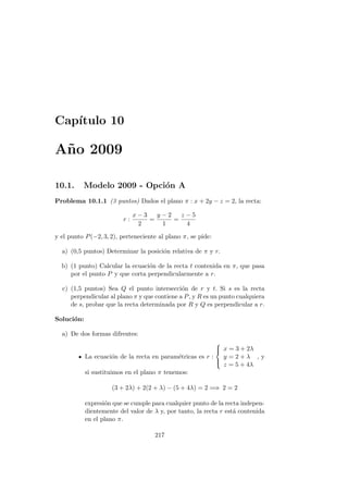 Cap´ıtulo 10
A˜no 2009
10.1. Modelo 2009 - Opci´on A
Problema 10.1.1 (3 puntos) Dados el plano π : x + 2y − z = 2, la recta:
r :
x − 3
2
=
y − 2
1
=
z − 5
4
y el punto P(−2, 3, 2), perteneciente al plano π, se pide:
a) (0,5 puntos) Determinar la posici´on relativa de π y r.
b) (1 punto) Calcular la ecuaci´on de la recta t contenida en π, que pasa
por el punto P y que corta perpendicularmente a r.
c) (1,5 puntos) Sea Q el punto intersecci´on de r y t. Si s es la recta
perpendicular al plano π y que contiene a P, y R es un punto cualquiera
de s, probar que la recta determinada por R y Q es perpendicular a r.
Soluci´on:
a) De dos formas difrentes:
La ecuaci´on de la recta en param´etricas es r :



x = 3 + 2λ
y = 2 + λ
z = 5 + 4λ
, y
si sustituimos en el plano π tenemos:
(3 + 2λ) + 2(2 + λ) − (5 + 4λ) = 2 =⇒ 2 = 2
expresi´on que se cumple para cualquier punto de la recta indepen-
dientemente del valor de λ y, por tanto, la recta r est´a contenida
en el plano π.
217
 