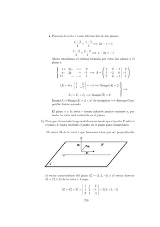 Ponemos la recta r como intersecci´on de dos planos:
x − 3
2
=
z − 5
4
=⇒ 2x − z = 1
x − 3
2
=
y − 2
1
=⇒ x − 2y = −1
Ahora estudiamos el sistema formado por estos dos planos y el
plano π



x+ 2y− z = 2
x− 2y = −1
2x − z = 1
=⇒ A =



1 2 −1 2
1 −2 0 −1
2 0 −1 1



|A| = 0 y
1 2
1 −2
= −4 =⇒ Rango(A) = 2
F3 = F1 + F2 =⇒ Rango(A) = 2



=⇒
Rango(A) =Rango(A) = 2 < no de inc´ognitas =⇒ Sistema Com-
patible Indeterminado.
El plano π y la recta r tienen inﬁnitos puntos comunes y, por
tanto, la recta est´a contenida en el plano.
b) Para que el enuciado tenga sentido es necesario que el punto P est´e en
el plano π, basta sustituir el punto en el plano para comprobarlo.
El vector −→ut de la recta t que buscamos tiene que ser perpendicular
al vector caracter´ıstico del plano −→uπ = (1, 2, −1) y al vector director
−→ur = (2, 1, 4) de la recta r. Luego:
−→ut = −→uπ × −→ur =
i j k
1 2 −1
2 1 4
= 3(3, −2, −1)
218
 