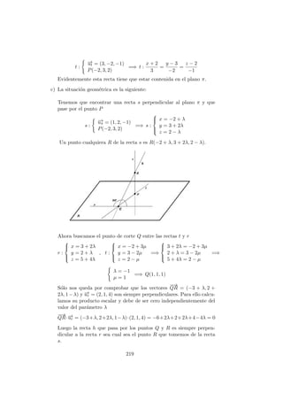 t :
−→ut = (3, −2, −1)
P(−2, 3, 2)
=⇒ t :
x + 2
3
=
y − 3
−2
=
z − 2
−1
Evidentemente esta recta tiene que estar contenida en el plano π.
c) La situaci´on geom´etrica es la siguiente:
Tenemos que encontrar una recta s perpendicular al plano π y que
pase por el punto P
s :
−→uπ = (1, 2, −1)
P(−2, 3, 2)
=⇒ s :



x = −2 + λ
y = 3 + 2λ
z = 2 − λ
Un punto cualquiera R de la recta s es R(−2 + λ, 3 + 2λ, 2 − λ).
Ahora buscamos el punto de corte Q entre las rectas t y r
r :



x = 3 + 2λ
y = 2 + λ
z = 5 + 4λ
, t :



x = −2 + 3µ
y = 3 − 2µ
z = 2 − µ
=⇒



3 + 2λ = −2 + 3µ
2 + λ = 3 − 2µ
5 + 4λ = 2 − µ
=⇒
λ = −1
µ = 1
=⇒ Q(1, 1, 1)
S´olo nos queda por comprobar que los vectores
−−→
QR = (−3 + λ, 2 +
2λ, 1−λ) y −→ur = (2, 1, 4) son siempre perpendiculares. Para ello calcu-
lamos su producto escalar y debe de ser cero independientemente del
valor del par´ametro λ
−−→
QR·−→ur = (−3+λ, 2+2λ, 1−λ)·(2, 1, 4) = −6+2λ+2+2λ+4−4λ = 0
Luego la recta h que pasa por los puntos Q y R es siempre perpen-
dicular a la recta r sea cual sea el punto R que tomemos de la recta
s.
219
 