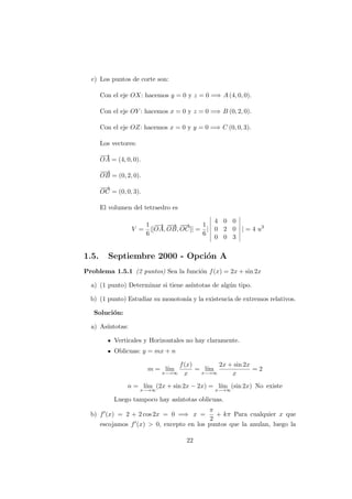 c) Los puntos de corte son:
Con el eje OX: hacemos y = 0 y z = 0 =⇒ A (4, 0, 0).
Con el eje OY : hacemos x = 0 y z = 0 =⇒ B (0, 2, 0).
Con el eje OZ: hacemos x = 0 y y = 0 =⇒ C (0, 0, 3).
Los vectores:
−→
OA = (4, 0, 0).
−−→
OB = (0, 2, 0).
−−→
OC = (0, 0, 3).
El volumen del tetraedro es
V =
1
6
|[
−→
OA,
−−→
OB,
−−→
OC]| =
1
6
|
4 0 0
0 2 0
0 0 3
| = 4 u3
1.5. Septiembre 2000 - Opci´on A
Problema 1.5.1 (2 puntos) Sea la funci´on f(x) = 2x + sin 2x
a) (1 punto) Determinar si tiene as´ıntotas de alg´un tipo.
b) (1 punto) Estudiar su monoton´ıa y la existencia de extremos relativos.
Soluci´on:
a) As´ıntotas:
Verticales y Horizontales no hay claramente.
Oblicuas: y = mx + n
m = l´ım
x−→∞
f(x)
x
= l´ım
x−→∞
2x + sin 2x
x
= 2
n = l´ım
x−→∞
(2x + sin 2x − 2x) = l´ım
x−→∞
(sin 2x) No existe
Luego tampoco hay as´ıntotas oblicuas.
b) f (x) = 2 + 2 cos 2x = 0 =⇒ x =
π
2
+ kπ Para cualquier x que
escojamos f (x) > 0, excepto en los puntos que la anulan, luego la
22
 