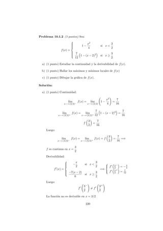 Problema 10.1.2 (3 puntos) Sea:
f(x) =



1 −
x2
4
si x <
3
2
7
12
1 − (x − 2)2
si x ≥
3
2
a) (1 punto) Estudiar la continuidad y la derivabilidad de f(x).
b) (1 punto) Hallar los m´aximos y m´ınimos locales de f(x)
c) (1 punto) Dibujar la gr´aﬁca de f(x).
Soluci´on:
a) (1 punto) Continuidad:
l´ım
x−→ (3/2)−
f(x) = l´ım
x−→ (3/2)
1 −
x2
4
=
7
16
l´ım
x−→ (3/2)+
f(x) = l´ım
x−→ (3/2)+
7
12
1 − (x − 2)2
=
7
16
f
3
2
=
7
16
Luego:
l´ım
x−→ (3/2)−
f(x) = l´ım
x−→ (3/2)+
f(x) = f
3
2
=
7
16
=⇒
f es continua en x =
3
2
Derivabilidad:
f (x) =



−
x
2
si x <
3
2
−7(x − 2)
6
si x ≥
3
2
=⇒



f 3
2
−
= −3
4
f 3
2
+
= 7
12
Luego:
f
3
2
−
= f
3
2
+
La funci´on no es derivable en x = 3/2
220
 