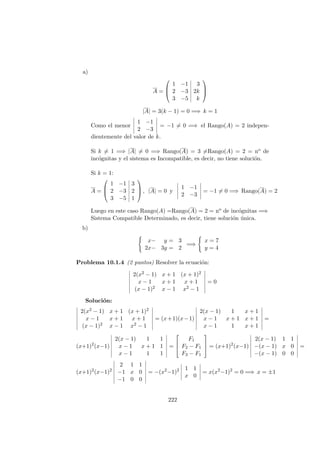 a)
A =



1 −1 3
2 −3 2k
3 −5 k



|A| = 3(k − 1) = 0 =⇒ k = 1
Como el menor
1 −1
2 −3
= −1 = 0 =⇒ el Rango(A) = 2 indepen-
dientemente del valor de k.
Si k = 1 =⇒ |A| = 0 =⇒ Rango(A) = 3 =Rango(A) = 2 = no de
inc´ognitas y el sistema es Incompatible, es decir, no tiene soluci´on.
Si k = 1:
A =



1 −1 3
2 −3 2
3 −5 1


 , |A| = 0 y
1 −1
2 −3
= −1 = 0 =⇒ Rango(A) = 2
Luego en este caso Rango(A) =Rango(A) = 2 = no de inc´ognitas =⇒
Sistema Compatible Determinado, es decir, tiene soluci´on ´unica.
b)
x− y = 3
2x− 3y = 2
=⇒
x = 7
y = 4
Problema 10.1.4 (2 puntos) Resolver la ecuaci´on:
2(x2 − 1) x + 1 (x + 1)2
x − 1 x + 1 x + 1
(x − 1)2 x − 1 x2 − 1
= 0
Soluci´on:
2(x2 − 1) x + 1 (x + 1)2
x − 1 x + 1 x + 1
(x − 1)2 x − 1 x2 − 1
= (x+1)(x−1)
2(x − 1) 1 x + 1
x − 1 x + 1 x + 1
x − 1 1 x + 1
=
(x+1)2
(x−1)
2(x − 1) 1 1
x − 1 x + 1 1
x − 1 1 1
=



F1
F2 − F1
F3 − F1


 = (x+1)2
(x−1)
2(x − 1) 1 1
−(x − 1) x 0
−(x − 1) 0 0
=
(x+1)2
(x−1)2
2 1 1
−1 x 0
−1 0 0
= −(x2
−1)2 1 1
x 0
= x(x2
−1)2
= 0 =⇒ x = ±1
222
 
