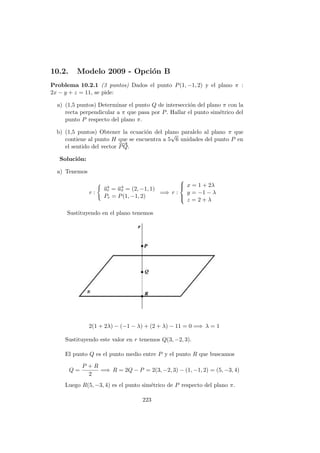 10.2. Modelo 2009 - Opci´on B
Problema 10.2.1 (3 puntos) Dados el punto P(1, −1, 2) y el plano π :
2x − y + z = 11, se pide:
a) (1,5 puntos) Determinar el punto Q de intersecci´on del plano π con la
recta perpendicular a π que pasa por P. Hallar el punto sim´etrico del
punto P respecto del plano π.
b) (1,5 puntos) Obtener la ecuaci´on del plano paralelo al plano π que
contiene al punto H que se encuentra a 5
√
6 unidades del punto P en
el sentido del vector
−−→
PQ.
Soluci´on:
a) Tenemos
r :
−→ur = −→uπ = (2, −1, 1)
Pr = P(1, −1, 2)
=⇒ r :



x = 1 + 2λ
y = −1 − λ
z = 2 + λ
Sustituyendo en el plano tenemos
2(1 + 2λ) − (−1 − λ) + (2 + λ) − 11 = 0 =⇒ λ = 1
Sustituyendo este valor en r tenemos Q(3, −2, 3).
El punto Q es el punto medio entre P y el punto R que buscamos
Q =
P + R
2
=⇒ R = 2Q − P = 2(3, −2, 3) − (1, −1, 2) = (5, −3, 4)
Luego R(5, −3, 4) es el punto sim´etrico de P respecto del plano π.
223
 