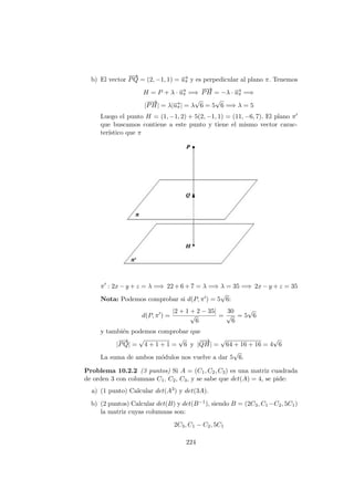 b) El vector
−−→
PQ = (2, −1, 1) = −→uπ y es perpedicular al plano π. Tenemos
H = P + λ · −→uπ =⇒
−−→
PH = −λ · −→uπ =⇒
|
−−→
PH| = λ|−→uπ| = λ
√
6 = 5
√
6 =⇒ λ = 5
Luego el punto H = (1, −1, 2) + 5(2, −1, 1) = (11, −6, 7). El plano π
que buscamos contiene a este punto y tiene el mismo vector carac-
ter´ıstico que π
π : 2x − y + z = λ =⇒ 22 + 6 + 7 = λ =⇒ λ = 35 =⇒ 2x − y + z = 35
Nota: Podemos comprobar si d(P, π ) = 5
√
6:
d(P, π ) =
|2 + 1 + 2 − 35|
√
6
=
30
√
6
= 5
√
6
y tambi´en podemos comprobar que
|
−−→
PQ| =
√
4 + 1 + 1 =
√
6 y |
−−→
QH| =
√
64 + 16 + 16 = 4
√
6
La suma de ambos m´odulos nos vuelve a dar 5
√
6.
Problema 10.2.2 (3 puntos) Si A = (C1, C2, C3) es una matriz cuadrada
de orden 3 con columnas C1, C2, C3, y se sabe que det(A) = 4, se pide:
a) (1 punto) Calcular det(A3) y det(3A).
b) (2 puntos) Calcular det(B) y det(B−1), siendo B = (2C3, C1−C2, 5C1)
la matriz cuyas columnas son:
2C3, C1 − C2, 5C1
224
 