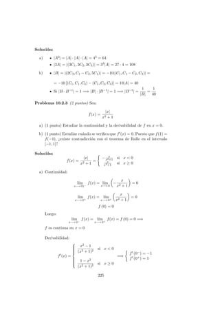 Soluci´on:
a) |A3| = |A| · |A| · |A| = 43 = 64
|3A| = |(3C1, 3C2, 3C3)| = 33|A| = 27 · 4 = 108
b) |B| = |(2C3, C1 − C2, 5C1)| = −10|(C1, C1 − C2, C3)| =
= −10 [(C1, C1, C3) − (C1, C2, C3)] = 10|A| = 40
Si |B · B−1| = 1 =⇒ |B| · |B−1| = 1 =⇒ |B−1| =
1
|B|
=
1
40
Problema 10.2.3 (2 puntos) Sea:
f(x) =
|x|
x2 + 1
a) (1 punto) Estudiar la continuidad y la derivabilidad de f en x = 0.
b) (1 punto) Estudiar cu´ando se veriﬁca que f (x) = 0. Puesto que f(1) =
f(−1), ¿existe contradicci´on con el teorema de Rolle en el intervalo
[−1, 1]?
Soluci´on:
f(x) =
|x|
x2 + 1
=
− x
x2+1
si x < 0
x
x2+1
si x ≥ 0
a) Continuidad:
l´ım
x−→ 0)−
f(x) = l´ım
x−→ 0
−
x
x2 + 1
= 0
l´ım
x−→ 0+
f(x) = l´ım
x−→ 0+
x
x2 + 1
= 0
f (0) = 0
Luego:
l´ım
x−→ 0−
f(x) = l´ım
x−→ 0+
f(x) = f (0) = 0 =⇒
f es continua en x = 0
Derivabilidad:
f (x) =



x2 − 1
(x2 + 1)2
si x < 0
1 − x2
(x2 + 1)2
si x ≥ 0
=⇒
f (0−) = −1
f (0+) = 1
225
 