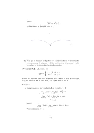 Luego:
f 0−
= f 0+
La funci´on no es derivable en x = 0
b) Para que se cumplan las hip´otesis del teorema de Rolle la funci´on debe
ser continua en el intervalo (−1, 1) y derivable en el intervalo [−1, 1],
lo cual no es cierto seg´un el apartado anterior.
Problema 10.2.4 (3 puntos) Sea
f(x) =
(x − 1)2 si x ≤ 1
ln x si x > 1
donde ln x signiﬁca logaritmo neperiano de x. Hallar el ´area de la regi´on
acotada limitada por la gr´aﬁca de f(x), y por la recta y = 1.
Soluci´on:
Comprobamos si hay continuidad en el punto x = 1
l´ım
x−→ 1)−
f(x) = l´ım
x−→ 1
(x − 1)2
= 0
l´ım
x−→ 1+
f(x) = l´ım
x−→ 1+
(ln x) = 0
f (1) = 0
Luego:
l´ım
x−→ 1−
f(x) = l´ım
x−→ 1+
f(x) = f (1) = 0 =⇒
f es continua en x = 1
226
 
