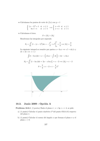 Calculamos los puntos de corte de f(x) con y = 1
(x − 1)2 = 1 si x ≤ 1
ln x = 1 si x > 1
=⇒
x = 0 si x ≤ 1
x = e si x > 1
Calculamos el ´area:
S = |S1| + |S2|
Resolvemos las integrales por separado
S1 =
1
0
(1 − (x − 1)2
)dx = −
x3
3
+ x2
1
0
=
2
3
=⇒ |S1| =
2
3
La siguiente integral se resuelve por partes u = ln x =⇒ u = dx/x y
dv = dx =⇒ v = x
(1 − ln x)dx = x − x ln x − dx = 2x − x ln x
S2 =
e
1
(1 − ln x)dx = 2x − x ln x]e
1 = e − 2 =⇒ |S2| = e − 2
S =
2
3
+ e − 2 = e −
4
3
u2
10.3. Junio 2009 - Opci´on A
Problema 10.3.1 (3 puntos) Dado el plano π : x + 3y + z = 4, se pide:
a) (1 punto) Calcular el punto sim´etrico P del punto O(0, 0, 0) respecto
del plano π.
b) (1 punto) Calcular el coseno del ´angulo α que forman el plano π y el
plano z = 0.
227
 