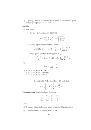 c) (1 punto) Calcular el volumen del tetraedro T determinado por el
plano π, y los planos x = 0, y = 0, z = 0.
Soluci´on:
a) Tres pasos:
Calculo r ⊥ π que pasa por O(0, 0, 0):
r :
−→ur = (1, 3, 1)
Pr(0, 0, 0)
=⇒



x = λ
y = 3λ
z = λ
Calculo el punto de corte Q de π con r:
λ + 3(3λ) + λ = 4 =⇒ λ =
4
11
=⇒ Q
4
11
,
12
11
,
4
11
P es el punto sim´etrico de O respecto de Q:
P + O
2
= Q =⇒ P = 2Q − O =
8
11
,
24
11
,
8
11
b)
cos α =
1
√
11
=
√
11
11
c) Si y = 0, z = 0 =⇒ A(4, 0, 0)
Si x = 0, z = 0 =⇒ B(0, 4/3, 0)
Si x = 0, y = 0 =⇒ C(0, 0, 4)
−→
OA = (4, 0, 0),
−−→
OB = (0, 4/3, 0),
−−→
OC = (0, 0, 4)
V =
1
6
|
4 0 0
0 4/3 0
0 0 4
| =
32
9
u2
Problema 10.3.2 (3 puntos) Dado el sistema:



4x+ 4λy+ 2z = 2λ
λx+ y− λz = λ
4λx+ 4λy+ λz = 9
,
Se pide:
a) (2 puntos) Discutir el sistema seg´un los valores del par´ametro λ.
b) (1 punto) Resolver el sistema para λ = −1.
228
 