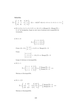 Soluci´on:
A =



4 4λ 2 2λ
λ 1 −λ λ
4λ 4λ λ 9


 |A| = −4λ(5λ2
−6λ+1) = 0 =⇒ λ = 0 λ = 1 λ =
1
5
Si λ = 0 y λ = 1 y k = 1/5 =⇒ |A| = 0 =⇒Rango(A) =Rango(A) =
3 =no de inc´ognitas, luego en este caso el sistema ser´a compatible de-
terminado.
Si λ = 0
A =



4 0 2 0
0 1 0 0
0 0 0 9



Como |A| = 0 y
4 0
0 1
= 4 = 0 =⇒ Rango(A) = 2.
Como
0 2 0
1 0 0
0 0 9
= −18 = 0 =⇒ Rango(A) = 3
Luego el sistema es incompatible.
Si λ = 1
A =



4 4 2 2
1 1 −1 1
4 4 1 9


 =⇒
Rango(A) = 3
Rango(A) = 2
=⇒
Sistema es Incompatible.
Si λ = 1/5
A =



4 4/5 2 2/5
1/5 1 −1/5 1/5
4/5 4/5 1/5 9


 =⇒
Rango(A) = 3
Rango(A) = 2
=⇒
Sistema es Incompatible.
229
 