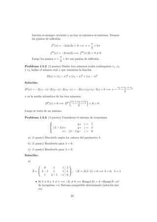 funci´on es siempre creciente y no hay ni m´aximos ni m´ınimos. Veamos
los puntos de inﬂexi´on:
f (x) = −4 sin 2x = 0 =⇒ x =
π
2
+ kπ
f (x) = −8 cos 2x =⇒ f (π/2) = 8 = 0
Luego los puntos x =
π
2
+ kπ son puntos de inﬂexi´on.
Problema 1.5.2 (2 puntos) Dados tres n´umeros reales cualesquiera r1, r2
y r3, hallar el n´umero real x que minimiza la funci´on
D(x) = (r1 − x)2
+ (r2 − x)2
+ (r3 − x)2
Soluci´on:
D (x) = −2(r1−x)−2(r2−x)−2(r3−x) = −2(r1+r2+r3−3x) = 0 =⇒ x =
r1 + r2 + r3
3
x es la media aritm´etica de los tres n´umeros.
D (x) = 6 =⇒ D
r1 + r2 + r3
3
= 6 > 0
Luego se trata de un m´ınimo.
Problema 1.5.3 (3 puntos) Considerar el sistema de ecuaciones



y+ z = 1
(λ − 1)x+ y+ z = λ
x+ (λ − 1)y− z = 0
a) (1 punto) Discutirlo seg´un los valores del par´ametro λ.
b) (1 punto) Resolverlo para λ = 0.
c) (1 punto) Resolverlo para λ = 3.
Soluci´on:
a)
A =



0 1 1 1
λ − 1 1 1 λ
1 λ − 1 −1 0


 , |A| = λ(λ−1) = 0 =⇒ λ = 0, λ = 1
Si λ = 0 y λ = 1 =⇒ |A| = 0 =⇒ Rango(A) = 3 =RangoA =no
de inc´ognitas =⇒ Sistema compatible determinado (soluci´on ´uni-
ca).
23
 