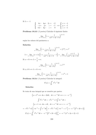 Si λ = −1 


4x− 4y+ 2z = −2
−x+ y+ z = −1
−4x− 4y− z = 9
=⇒



x = −1
y = −1
z = −1
Problema 10.3.3 (2 puntos) Calcular el siguiente l´ımite:
l´ım
x−→ +∞
1 +
1
αx2 + 4x + 8
(x+1)
seg´un los valores del par´ametro α
Soluci´on:
l´ım
x−→ +∞
1 +
1
αx2 + 4x + 8
(x+1)
= [1∞
] = eλ
λ = l´ım
x−→ +∞
(x + 1) 1 +
1
αx2 + 4x + 8
− 1 = l´ım
x−→ +∞
x + 1
αx2 + 4x + 8
Si α = 0 =⇒ λ =
1
4
=⇒:
l´ım
x−→ +∞
1 +
1
4x + 8
(x+1)
= e1/4
Si α = 0 =⇒ λ = 0 =⇒:
l´ım
x−→ +∞
1 +
1
αx2 + 4x + 8
(x+1)
= e0
= 1
Problema 10.3.4 (2 puntos) Calcular la integral:
F(x) =
x
0
t2
e−t
dt
Soluci´on:
Se trata de una integral que se resuelve por partes:
u = t2
=⇒ du = 2tdt; dv = e−t
dt =⇒ v = −e−t
t2
e−t
dt = −t2
e−t
+ 2 te−t
dt =
u = t =⇒ du = dt; dv = e−t
dt =⇒ v = −e−t
= −t2
e−t
+2 −te−t
+ e−t
dt = −t2
e−t
+2 −te−t
− e−t
= −e−t
t2
+ 2t + 2
F(x) =
x
0
t2
e−t
dt = −e−t
t2
+ 2t + 2
x
0
= −e−x
(x2
+ 2x + 2) + 2
230
 