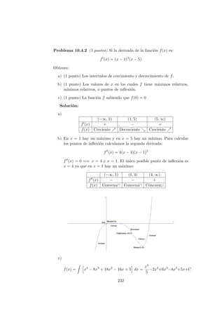 Problema 10.4.2 (3 puntos) Si la derivada de la funci´on f(x) es:
f (x) = (x − 1)3
(x − 5)
Obtener:
a) (1 punto) Los intervalos de crecimiento y decrecimiento de f.
b) (1 punto) Los valores de x en los cuales f tiene m´aximos relativos,
m´ınimos relativos, o puntos de inﬂexi´on.
c) (1 punto) La funci´on f sabiendo que f(0) = 0
Soluci´on:
a)
(−∞, 1) (1, 5) (5, ∞)
f (x) + − +
f(x) Creciente Decreciente Creciente
b) En x = 1 hay un m´aximo y en x = 5 hay un m´ınimo. Para calcular
los puntos de inﬂexi´on calculamos la segunda derivada:
f (x) = 4(x − 4)(x − 1)2
f (x) = 0 =⇒ x = 4 y x = 1. El ´unico posible punto de inﬂexi´on es
x = 4 ya que en x = 1 hay un m´aximo:
(−∞, 1) (1, 4) (4, ∞)
f (x) − − +
f(x) Convexa∩ Convexa∩ C´oncava∪
c)
f(x) = x4
− 8x3
+ 18x2
− 16x + 5 dx =
x5
5
−2x4
+6x3
−8x2
+5x+C
232
 