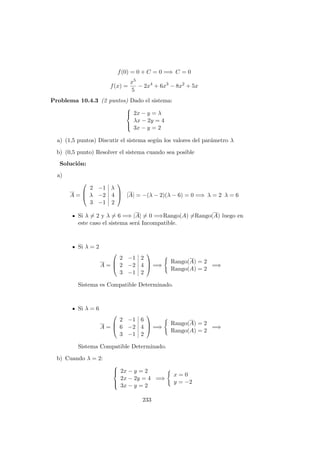 f(0) = 0 + C = 0 =⇒ C = 0
f(x) =
x5
5
− 2x4
+ 6x3
− 8x2
+ 5x
Problema 10.4.3 (2 puntos) Dado el sistema:



2x − y = λ
λx − 2y = 4
3x − y = 2
a) (1,5 puntos) Discutir el sistema seg´un los valores del par´ametro λ
b) (0,5 punto) Resolver el sistema cuando sea posible
Soluci´on:
a)
A =



2 −1 λ
λ −2 4
3 −1 2


 |A| = −(λ − 2)(λ − 6) = 0 =⇒ λ = 2 λ = 6
Si λ = 2 y λ = 6 =⇒ |A| = 0 =⇒Rango(A) =Rango(A) luego en
este caso el sistema ser´a Incompatible.
Si λ = 2
A =



2 −1 2
2 −2 4
3 −1 2


 =⇒
Rango(A) = 2
Rango(A) = 2
=⇒
Sistema es Compatible Determinado.
Si λ = 6
A =



2 −1 6
6 −2 4
3 −1 2


 =⇒
Rango(A) = 2
Rango(A) = 2
=⇒
Sistema Compatible Determinado.
b) Cuando λ = 2:



2x − y = 2
2x − 2y = 4
3x − y = 2
=⇒
x = 0
y = −2
233
 