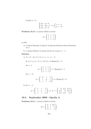 Cuando λ = 6:



2x − y = 6
6x − 2y = 4
3x − y = 2
=⇒
x = −4
y = −14
Problema 10.4.4 (2 puntos) Dada la matriz:
A =



a 1 1
1 a 1
1 1 a



se pide:
a) (1 punto) Estudiar el rango de A seg´un los distintos valores del par´ame-
tro a.
b) (1 punto) Obtener la matriz inversa de A para a = −1
Soluci´on:
a) A = a3 − 3a + 2 = 0 =⇒ a = 1, a = −2
Si a = 1 y a = −2 =⇒ |A| = 0 =⇒ Rango(A) = 3.
Si a = 1:
A =



1 1 1
1 1 1
1 1 1


 =⇒ Rango(A) = 1
Si a = −2:
A =



−2 1 1
1 −2 1
1 1 −2


 =⇒ Rango(A) = 2
b) Si a = −1:
A =



−1 1 1
1 −1 1
1 1 −1


 =⇒ A−1
=



0 1/2 1/2
1/2 0 1/2
1/2 1/2 0



10.5. Septiembre 2009 - Opci´on A
Problema 10.5.1 (3 puntos) Dada la matriz:
M =



m 1 2m
m 1 2
0 1 1


 ;
234
 