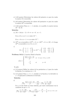 a) (1,25 puntos) Determinar los valores del pr´ametro m para los cuales
la matriz M es invertible.
b) (0,5 puntos) Determinar los valores del par´ametro m para los cuales
la matriz M25 es invertible.
c) (1,25 puntos) Para m = −1 calcular, si es posible, la matriz inversa
M−1 de M.
Soluci´on:
a) |M| = 2m(m − 1) = 0 =⇒ m = 0, m = 1.
Si m = 0 y m = 1 =⇒ existe M−1.
Si m = 0 o m = 1 =⇒ no existe M−1.
b) M25 no es inversible si |M25| = 0 =⇒ |M|25 = 0 =⇒ |M| = 0. Luego
M25 es inversible si m = 0 y m = 1
c)
M =



−1 1 −2
−1 1 2
0 1 1


 =⇒ M−1
=



−1/4 −3/4 1
1/4 −1/4 1
−1/4 1/4 0



Problema 10.5.2 (3 puntos) Dada la funci´on:
f(x) =



ln(1 + ax) − bx
x2
si 1 + ax > 0 y x = 0
−
1
2
si x = 0
,
Se pide:
a) (1,5 puntos) Hallar los valores de los par´ametros a, b para los cuales
la funci´on f es continua en x = 0.
b) (1,5 puntos) Para a = b = 1, estudiar si la funci´on f es derivable en
x = 0 aplicando la deﬁnici´on de derivada.
Soluci´on:
a)
l´ım
x−→ 0
ln(1 + ax) − bx
x2
=
0
0
= l´ım
x−→ 0
a − b − abx
2x + 2ax2
Si a = b este l´ımite no tiene soluci´on, por tanto continuamos con la
condici´on de que a = b:
l´ım
x−→ 0
a − b − abx
2x + 2ax2
= l´ım
x−→ 0
−a2x
2x + 2ax2
= −
a2
2
= −
1
2
=⇒ a = b = ±1
235
 