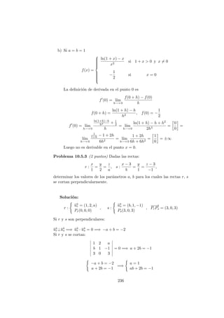 b) Si a = b = 1
f(x) =



ln(1 + x) − x
x2
si 1 + x > 0 y x = 0
−
1
2
si x = 0
La deﬁnici´on de derivada en el punto 0 es
f (0) = l´ım
h−→ 0
f(0 + h) − f(0)
h
f(0 + h) =
ln(1 + h) − h
h2
, f(0) = −
1
2
f (0) = l´ım
h−→ 0
ln(1+h)−h
h2 + 1
2
h
= l´ım
h−→ 0
ln(1 + h) − h + h2
2h3
=
0
0
=
l´ım
h−→ 0
1
1+h − 1 + 2h
6h2
= l´ım
h−→ 0
1 + 2h
6h + 6h2
=
1
0
= ±∞
Luego no es derivable en el punto x = 0.
Problema 10.5.3 (2 puntos) Dadas las rectas:
r :
x
1
=
y
2
=
z
a
, s :
x − 3
b
=
y
1
=
z − 3
−1
,
determinar los valores de los par´ametros a, b para los cuales las rectas r, s
se cortan perpendicularmente.
Soluci´on:
r :
−→ur = (1, 2, a)
Pr(0, 0, 0)
, s :
−→us = (b, 1, −1)
Ps(3, 0, 3)
,
−−→
PrPs = (3, 0, 3)
Si r y s son perpendiculares:
−→ur⊥−→us =⇒ −→ur · −→us = 0 =⇒ −a + b = −2
Si r y s se cortan:
1 2 a
b 1 −1
3 0 3
= 0 =⇒ a + 2b = −1
−a + b = −2
a + 2b = −1
=⇒
a = 1
ab + 2b = −1
236
 