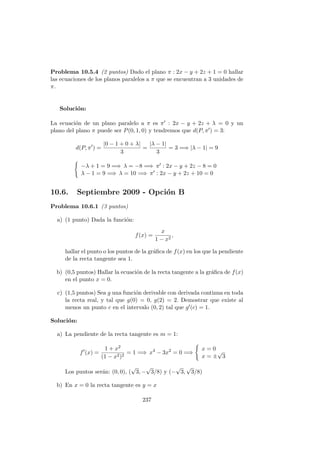 Problema 10.5.4 (2 puntos) Dado el plano π : 2x − y + 2z + 1 = 0 hallar
las ecuaciones de los planos paralelos a π que se encuentran a 3 unidades de
π.
Soluci´on:
La ecuaci´on de un plano paralelo a π es π : 2x − y + 2z + λ = 0 y un
plano del plano π puede ser P(0, 1, 0) y tendremos que d(P, π ) = 3:
d(P, π ) =
|0 − 1 + 0 + λ|
3
=
|λ − 1|
3
= 3 =⇒ |λ − 1| = 9
−λ + 1 = 9 =⇒ λ = −8 =⇒ π : 2x − y + 2z − 8 = 0
λ − 1 = 9 =⇒ λ = 10 =⇒ π : 2x − y + 2z + 10 = 0
10.6. Septiembre 2009 - Opci´on B
Problema 10.6.1 (3 puntos)
a) (1 punto) Dada la funci´on:
f(x) =
x
1 − x2
,
hallar el punto o los puntos de la gr´aﬁca de f(x) en los que la pendiente
de la recta tangente sea 1.
b) (0,5 puntos) Hallar la ecuaci´on de la recta tangente a la gr´aﬁca de f(x)
en el punto x = 0.
c) (1,5 puntos) Sea g una funci´on derivable con derivada continua en toda
la recta real, y tal que g(0) = 0, g(2) = 2. Demostrar que existe al
menos un punto c en el intervalo (0, 2) tal que g (c) = 1.
Soluci´on:
a) La pendiente de la recta tangente es m = 1:
f (x) =
1 + x2
(1 − x2)2
= 1 =⇒ x4
− 3x2
= 0 =⇒
x = 0
x = ±
√
3
Los puntos ser´an: (0, 0), (
√
3, −
√
3/8) y (−
√
3,
√
3/8)
b) En x = 0 la recta tangente es y = x
237
 
