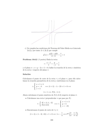 c) Se cumplen las condiciones del Teorema del Valor Medio en el intervalo
[0, 2] y por tanto ∃c ∈ [0, 2] que cumple
g (c) =
g(2) − g(0)
2 − 0
=
1
1
= 1
Problema 10.6.2 (3 puntos) Dada la recta:
r :
x − 1
1
=
y
−1
=
z
1
y el plano π : x + y − 2z + 1 = 0, hallar la ecuaci´on de la recta s sim´etrica
de la recta r respecto del plano π.
Soluci´on:
Calculamos el punto de corte de la recta r y el plano π, para ello calcu-
lamos la ecuaci´on param´etrica de la recta y sustituimos en el plano:
r;



x = 1 + λ
y = −λ
z = λ
=⇒ (1 + λ) − λ − 2λ + 1 = 0 =⇒
λ = 1 =⇒ P(2, −1, 1)
Ahora calculamos el punto sim´etrico de Pr(1, 0, 0) respecto al plano π:
Calculamos una recta t perpendicular π que pase por Pr:
t :
−→ut = (1, 1, −2)
Pt(1, 0, 0)
=⇒ t :



x = 1 + λ
y = λ
z = −2λ
Encontramos el punto de corte de t y π:
(1 + λ) + λ − 2(−2λ) + 1 = 0 =⇒ λ = −
1
3
=⇒ P
2
3
, −
1
3
,
2
3
238
 